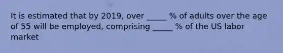 It is estimated that by 2019, over _____ % of adults over the age of 55 will be employed, comprising _____ % of the US labor market