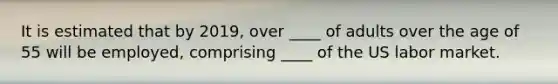 It is estimated that by 2019, over ____ of adults over the age of 55 will be employed, comprising ____ of the US labor market.