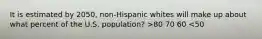 It is estimated by 2050, non-Hispanic whites will make up about what percent of the U.S. population? >80 70 60 <50