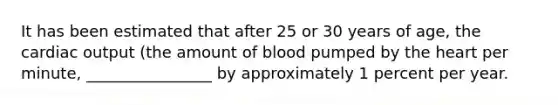 It has been estimated that after 25 or 30 years of age, the cardiac output (the amount of blood pumped by the heart per minute, ________________ by approximately 1 percent per year.