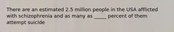 There are an estimated 2.5 million people in the USA afflicted with schizophrenia and as many as _____ percent of them attempt suicide