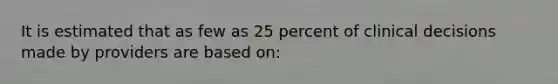 It is estimated that as few as 25 percent of clinical decisions made by providers are based on: