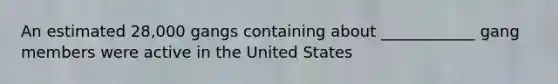 An estimated 28,000 gangs containing about ____________ gang members were active in the United States