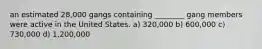 an estimated 28,000 gangs containing ________ gang members were active in the United States. a) 320,000 b) 600,000 c) 730,000 d) 1,200,000