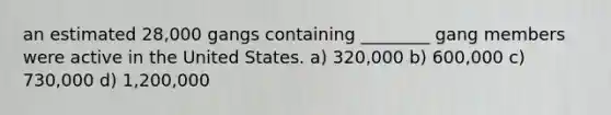 an estimated 28,000 gangs containing ________ gang members were active in the United States. a) 320,000 b) 600,000 c) 730,000 d) 1,200,000