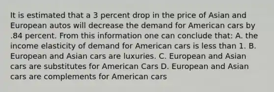 It is estimated that a 3 percent drop in the price of Asian and European autos will decrease the demand for American cars by .84 percent. From this information one can conclude that: A. the income elasticity of demand for American cars is less than 1. B. European and Asian cars are luxuries. C. European and Asian cars are substitutes for American Cars D. European and Asian cars are complements for American cars