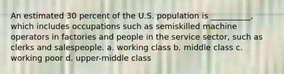 An estimated 30 percent of the U.S. population is __________, which includes occupations such as semiskilled machine operators in factories and people in the service sector, such as clerks and salespeople. a. working class b. middle class c. working poor d. upper-middle class