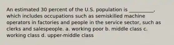 An estimated 30 percent of the U.S. population is __________, which includes occupations such as semiskilled machine operators in factories and people in the service sector, such as clerks and salespeople. a. working poor b. middle class c. working class d. upper-middle class