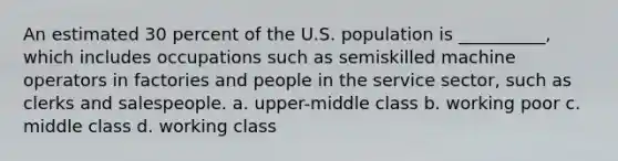 An estimated 30 percent of the U.S. population is __________, which includes occupations such as semiskilled machine operators in factories and people in the service sector, such as clerks and salespeople.​ a. ​upper-middle class b. ​working poor c. ​middle class d. ​working class