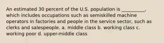 An estimated 30 percent of the U.S. population is __________, which includes occupations such as semiskilled machine operators in factories and people in the service sector, such as clerks and salespeople.​ a. ​middle class b. ​working class c. ​working poor d. ​upper-middle class