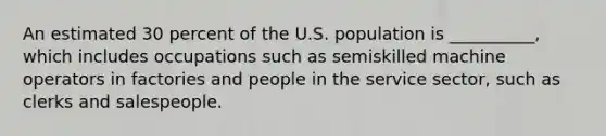 An estimated 30 percent of the U.S. population is __________, which includes occupations such as semiskilled machine operators in factories and people in the service sector, such as clerks and salespeople.