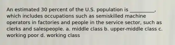 An estimated 30 percent of the U.S. population is __________, which includes occupations such as semiskilled machine operators in factories and people in the service sector, such as clerks and salespeople. a. middle class b. upper-middle class c. working poor d. working class