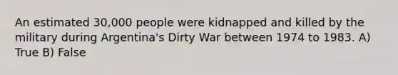 An estimated 30,000 people were kidnapped and killed by the military during Argentina's Dirty War between 1974 to 1983. A) True B) False