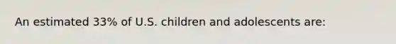 An estimated 33% of U.S. children and adolescents are: