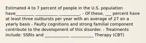 Estimated 4 to 7 percent of people in the U.S. population have_________ ___________ __________. - Of these, ___ percent have at least three outbursts per year with an average of 27 on a yearly basis - Faulty cognitions and strong familial component contribute to the development of this disorder. - Treatments include: SSRIs and ____________ ___________ Therapy (CBT)