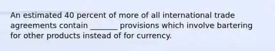 An estimated 40 percent of more of all international trade agreements contain _______ provisions which involve bartering for other products instead of for currency.