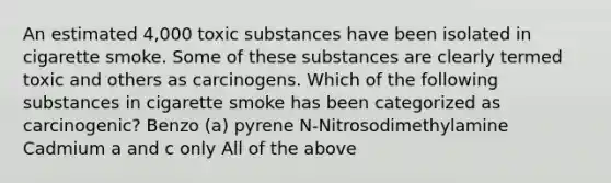 An estimated 4,000 toxic substances have been isolated in cigarette smoke. Some of these substances are clearly termed toxic and others as carcinogens. Which of the following substances in cigarette smoke has been categorized as carcinogenic? Benzo (a) pyrene N-Nitrosodimethylamine Cadmium a and c only All of the above