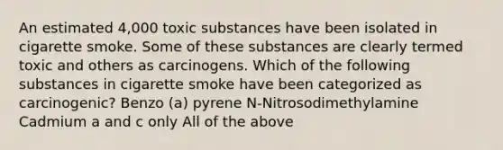 An estimated 4,000 toxic substances have been isolated in cigarette smoke. Some of these substances are clearly termed toxic and others as carcinogens. Which of the following substances in cigarette smoke have been categorized as carcinogenic? Benzo (a) pyrene N-Nitrosodimethylamine Cadmium a and c only All of the above