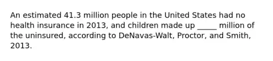 An estimated 41.3 million people in the United States had no health insurance in 2013, and children made up _____ million of the uninsured, according to DeNavas-Walt, Proctor, and Smith, 2013.