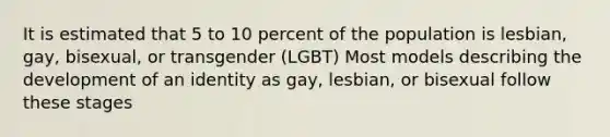 It is estimated that 5 to 10 percent of the population is lesbian, gay, bisexual, or transgender (LGBT) Most models describing the development of an identity as gay, lesbian, or bisexual follow these stages