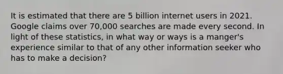 It is estimated that there are 5 billion internet users in 2021. Google claims over 70,000 searches are made every second. In light of these statistics, in what way or ways is a manger's experience similar to that of any other information seeker who has to make a decision?