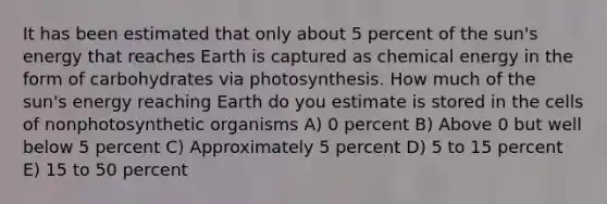 It has been estimated that only about 5 percent of the sun's energy that reaches Earth is captured as chemical energy in the form of carbohydrates via photosynthesis. How much of the sun's energy reaching Earth do you estimate is stored in the cells of nonphotosynthetic organisms A) 0 percent B) Above 0 but well below 5 percent C) Approximately 5 percent D) 5 to 15 percent E) 15 to 50 percent