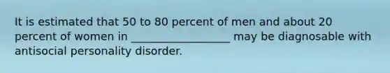 It is estimated that 50 to 80 percent of men and about 20 percent of women in __________________ may be diagnosable with antisocial personality disorder.