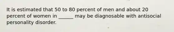 It is estimated that 50 to 80 percent of men and about 20 percent of women in ______ may be diagnosable with antisocial personality disorder.