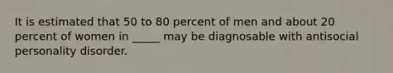 It is estimated that 50 to 80 percent of men and about 20 percent of women in _____ may be diagnosable with antisocial personality disorder.