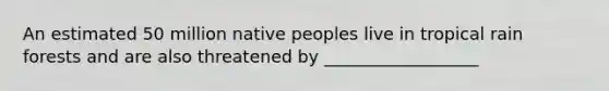 An estimated 50 million native peoples live in tropical rain forests and are also threatened by __________________