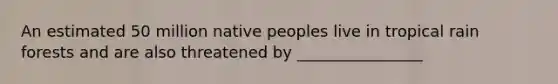 An estimated 50 million native peoples live in tropical rain forests and are also threatened by ________________