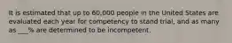 It is estimated that up to 60,000 people in the United States are evaluated each year for competency to stand trial, and as many as ___% are determined to be incompetent.