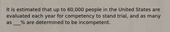 It is estimated that up to 60,000 people in the United States are evaluated each year for competency to stand trial, and as many as ___% are determined to be incompetent.