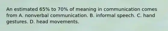 An estimated 65% to 70% of meaning in communication comes from A. nonverbal communication. B. informal speech. C. hand gestures. D. head movements.