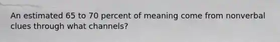 An estimated 65 to 70 percent of meaning come from nonverbal clues through what channels?