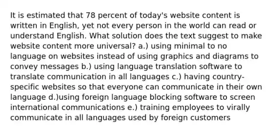 It is estimated that 78 percent of today's website content is written in English, yet not every person in the world can read or understand English. What solution does the text suggest to make website content more universal? a.) using minimal to no language on websites instead of using graphics and diagrams to convey messages b.) using language translation software to translate communication in all languages c.) having country-specific websites so that everyone can communicate in their own language d.)using foreign language blocking software to screen international communications e.) training employees to virally communicate in all languages used by foreign customers