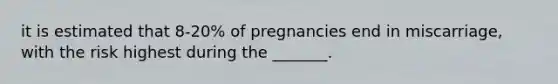 it is estimated that 8-20% of pregnancies end in miscarriage, with the risk highest during the _______.