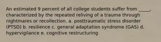 An estimated 9 percent of all college students suffer from _____, characterized by the repeated reliving of a trauma through nightmares or recollection. a. posttraumatic stress disorder (PTSD) b. resilience c. general adaptation syndrome (GAS) d. hypervigilance e. cognitive restructuring