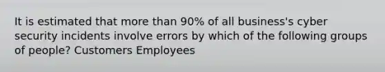 It is estimated that more than 90% of all business's cyber security incidents involve errors by which of the following groups of people? Customers Employees