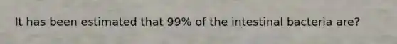 It has been estimated that 99% of the intestinal bacteria are?