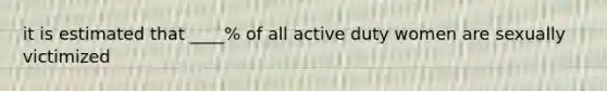 it is estimated that ____% of all active duty women are sexually victimized