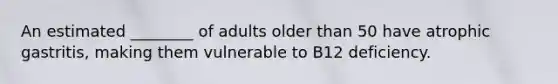 An estimated ________ of adults older than 50 have atrophic gastritis, making them vulnerable to B12 deficiency.