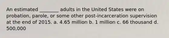 An estimated ________ adults in the United States were on probation, parole, or some other post-incarceration supervision at the end of 2015. a. 4.65 million b. 1 million c. 66 thousand d. 500,000