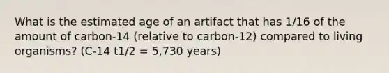 What is the estimated age of an artifact that has 1/16 of the amount of carbon-14 (relative to carbon-12) compared to living organisms? (C-14 t1/2 = 5,730 years)