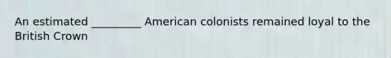 An estimated _________ American colonists remained loyal to the British Crown