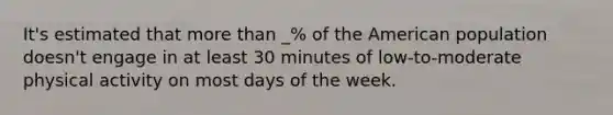 It's estimated that more than _% of the American population doesn't engage in at least 30 minutes of low-to-moderate physical activity on most days of the week.