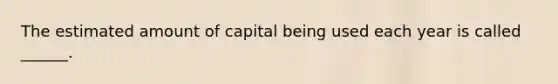 The estimated amount of capital being used each year is called ______.