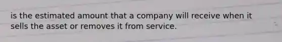 is the estimated amount that a company will receive when it sells the asset or removes it from service.