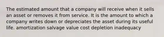 The estimated amount that a company will receive when it sells an asset or removes it from service. It is the amount to which a company writes down or depreciates the asset during its useful life. amortization salvage value cost depletion inadequacy