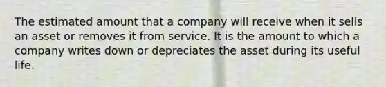 The estimated amount that a company will receive when it sells an asset or removes it from service. It is the amount to which a company writes down or depreciates the asset during its useful life.